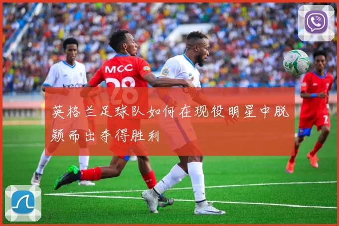 英格兰足球队如何在现役明星中脱颖而出夺得胜利
