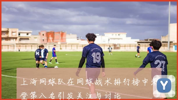 上海网球队在网球战术排行榜中荣登第八名引发关注与讨论