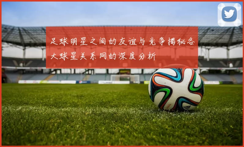 足球明星之间的友谊与竞争揭秘各大球星关系网的深度分析