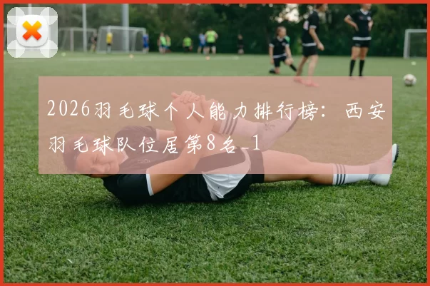 2026羽毛球个人能力排行榜：西安羽毛球队位居第8名_1