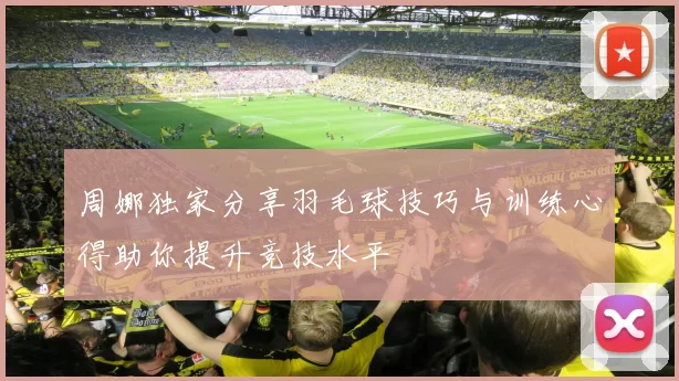 周娜独家分享羽毛球技巧与训练心得助你提升竞技水平