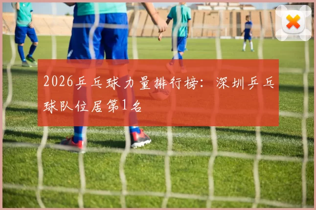 2026乒乓球力量排行榜：深圳乒乓球队位居第1名