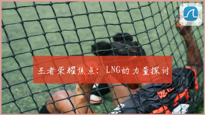 王者荣耀焦点：LNG的力量探讨