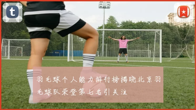 羽毛球个人能力排行榜揭晓北京羽毛球队荣登第七名引关注